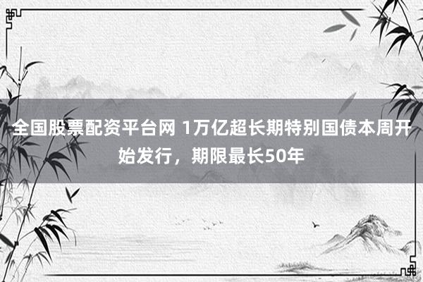 全国股票配资平台网 1万亿超长期特别国债本周开始发行，期限最长50年