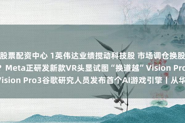 股票配资中心 1英伟达业绩搅动科技股 市场调仓换股进行时2不超110克？Meta正研发新款VR头显试图“换道越”Vision Pro3谷歌研究人员发布首个AI游戏引擎丨从华尔街到陆家嘴