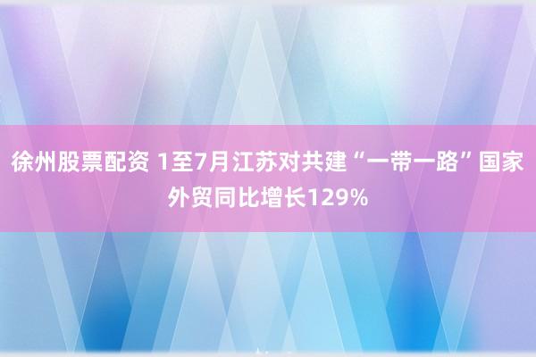 徐州股票配资 1至7月江苏对共建“一带一路”国家外贸同比增长129%