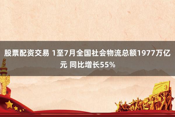 股票配资交易 1至7月全国社会物流总额1977万亿元 同比增长55%