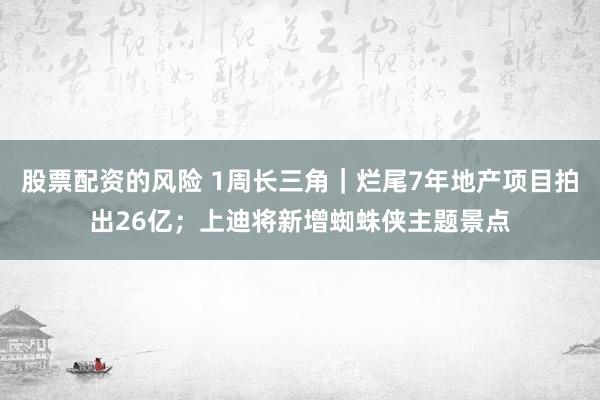 股票配资的风险 1周长三角｜烂尾7年地产项目拍出26亿；上迪将新增蜘蛛侠主题景点