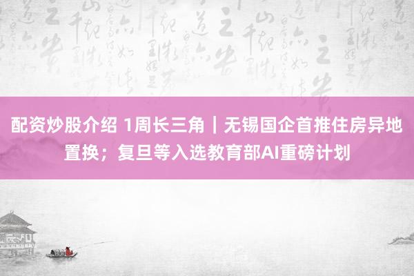 配资炒股介绍 1周长三角｜无锡国企首推住房异地置换；复旦等入选教育部AI重磅计划