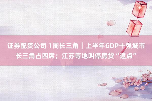 证券配资公司 1周长三角｜上半年GDP十强城市长三角占四席；江苏等地叫停房贷“返点”