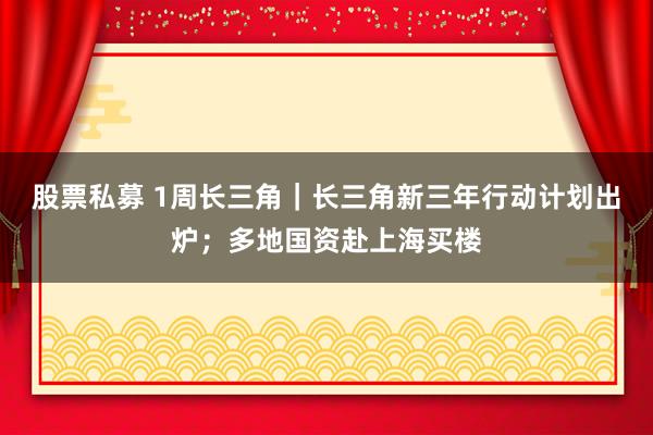 股票私募 1周长三角｜长三角新三年行动计划出炉；多地国资赴上海买楼