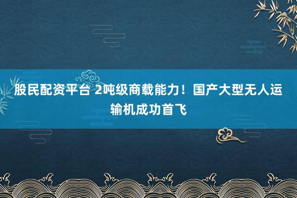 股民配资平台 2吨级商载能力！国产大型无人运输机成功首飞