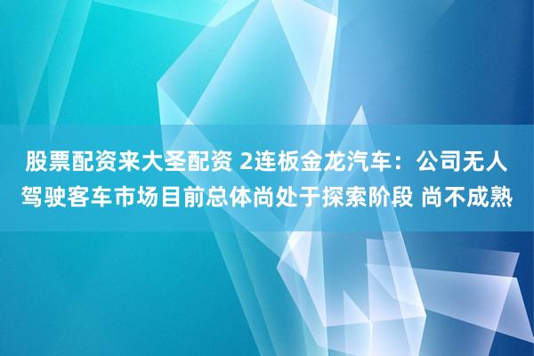 股票配资来大圣配资 2连板金龙汽车：公司无人驾驶客车市场目前总体尚处于探索阶段 尚不成熟