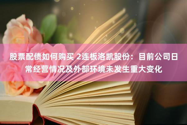 股票配债如何购买 2连板洛凯股份：目前公司日常经营情况及外部环境未发生重大变化