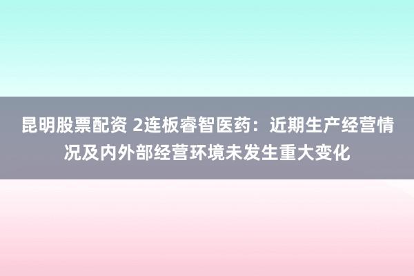 昆明股票配资 2连板睿智医药：近期生产经营情况及内外部经营环境未发生重大变化