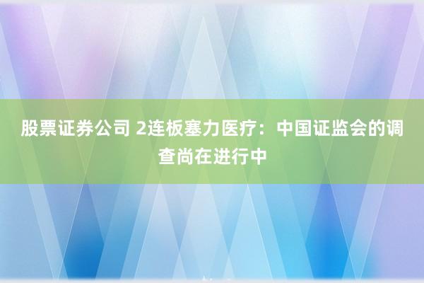 股票证券公司 2连板塞力医疗：中国证监会的调查尚在进行中