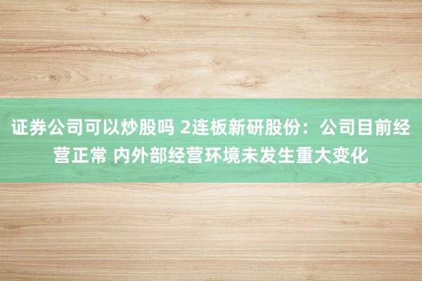 证券公司可以炒股吗 2连板新研股份：公司目前经营正常 内外部经营环境未发生重大变化