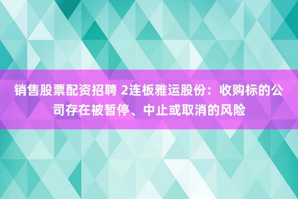 销售股票配资招聘 2连板雅运股份：收购标的公司存在被暂停、中止或取消的风险