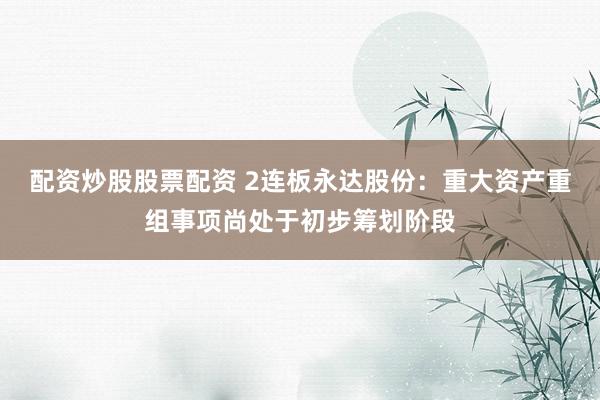 配资炒股股票配资 2连板永达股份：重大资产重组事项尚处于初步筹划阶段