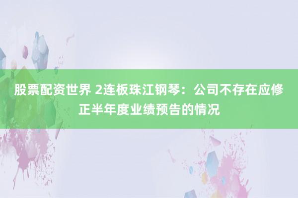 股票配资世界 2连板珠江钢琴：公司不存在应修正半年度业绩预告的情况