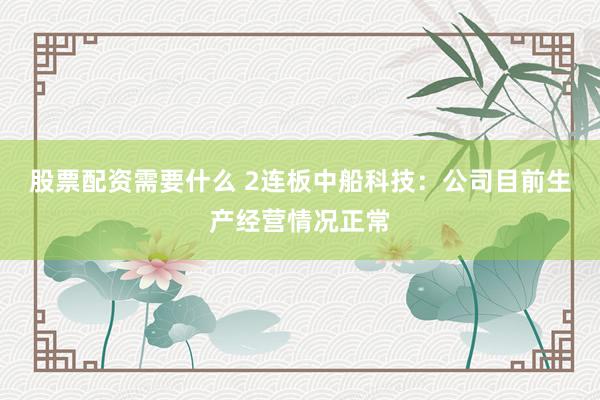 股票配资需要什么 2连板中船科技：公司目前生产经营情况正常