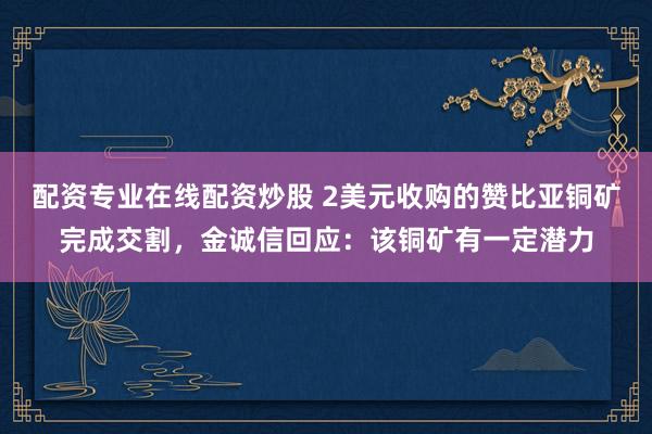 配资专业在线配资炒股 2美元收购的赞比亚铜矿完成交割，金诚信回应：该铜矿有一定潜力