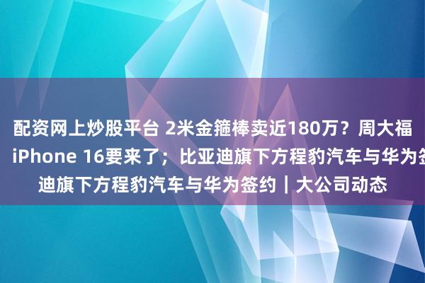 配资网上炒股平台 2米金箍棒卖近180万？周大福回应；苹果官宣！ iPhone 16要来了；比亚迪旗下方程豹汽车与华为签约｜大公司动态