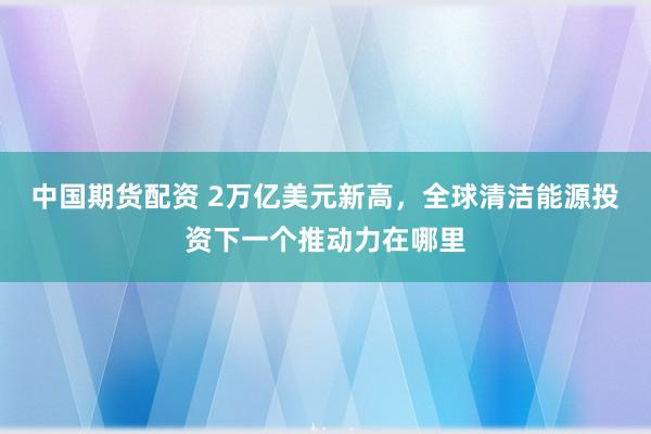 中国期货配资 2万亿美元新高，全球清洁能源投资下一个推动力在哪里