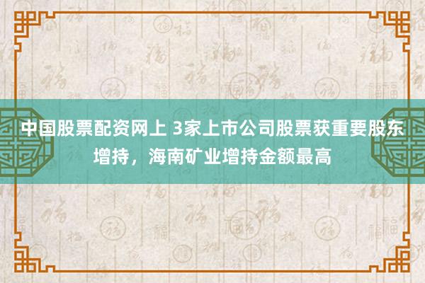 中国股票配资网上 3家上市公司股票获重要股东增持，海南矿业增持金额最高