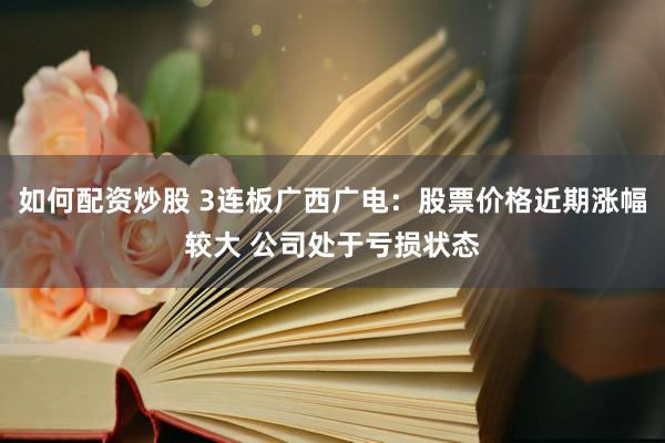 如何配资炒股 3连板广西广电：股票价格近期涨幅较大 公司处于亏损状态