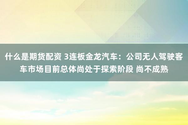 什么是期货配资 3连板金龙汽车：公司无人驾驶客车市场目前总体尚处于探索阶段 尚不成熟