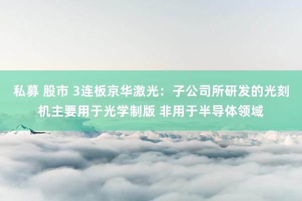 私募 股市 3连板京华激光：子公司所研发的光刻机主要用于光学制版 非用于半导体领域