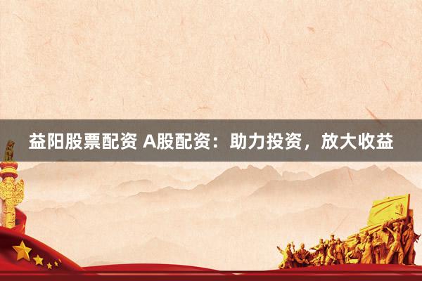 益阳股票配资 A股配资：助力投资，放大收益