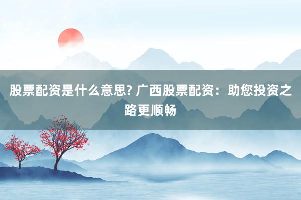 股票配资是什么意思? 广西股票配资：助您投资之路更顺畅