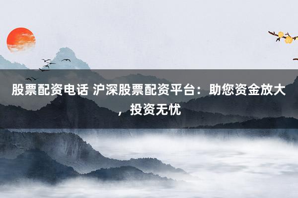 股票配资电话 沪深股票配资平台：助您资金放大，投资无忧