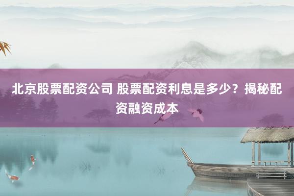 北京股票配资公司 股票配资利息是多少？揭秘配资融资成本