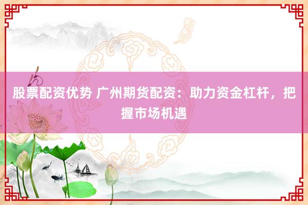 股票配资优势 广州期货配资：助力资金杠杆，把握市场机遇