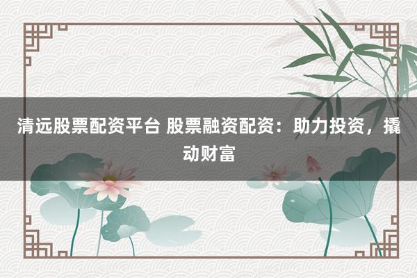 清远股票配资平台 股票融资配资：助力投资，撬动财富