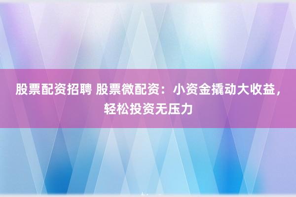 股票配资招聘 股票微配资：小资金撬动大收益，轻松投资无压力