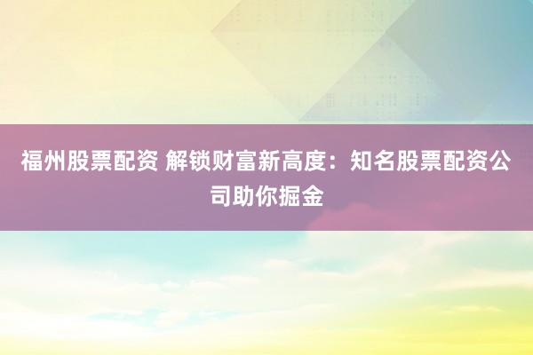 福州股票配资 解锁财富新高度：知名股票配资公司助你掘金