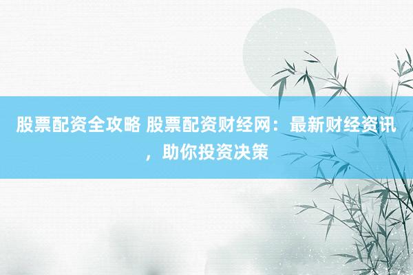 股票配资全攻略 股票配资财经网：最新财经资讯，助你投资决策