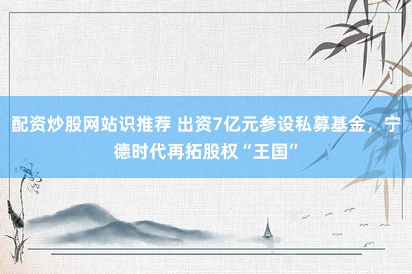 配资炒股网站识推荐 出资7亿元参设私募基金，宁德时代再拓股权“王国”