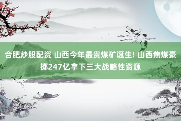 合肥炒股配资 山西今年最贵煤矿诞生! 山西焦煤豪掷247亿拿下三大战略性资源