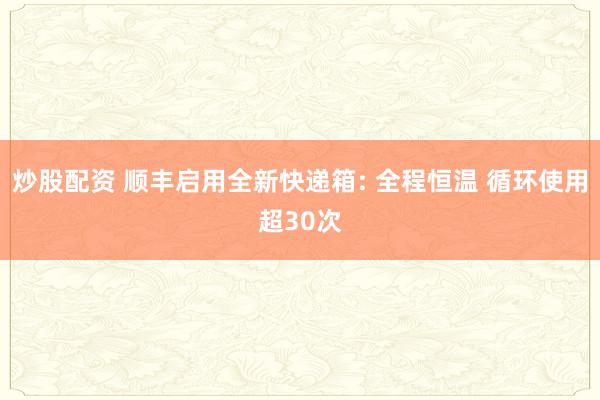 炒股配资 顺丰启用全新快递箱: 全程恒温 循环使用超30次