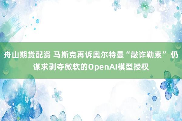 舟山期货配资 马斯克再诉奥尔特曼“敲诈勒索” 仍谋求剥夺微软的OpenAI模型授权