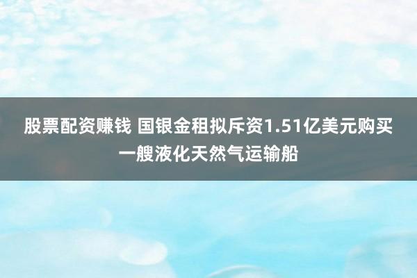 股票配资赚钱 国银金租拟斥资1.51亿美元购买一艘液化天然气运输船