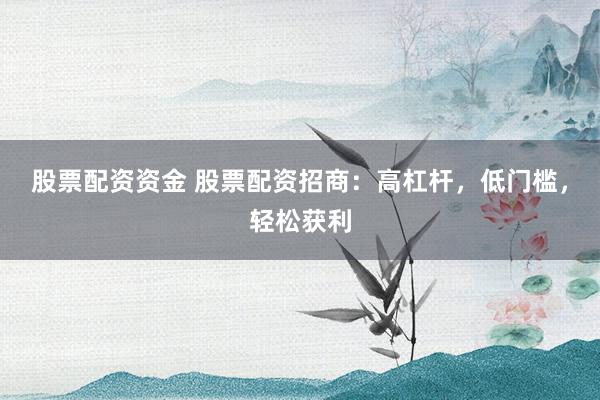 股票配资资金 股票配资招商：高杠杆，低门槛，轻松获利