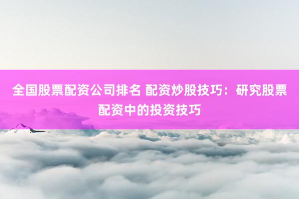 全国股票配资公司排名 配资炒股技巧：研究股票配资中的投资技巧