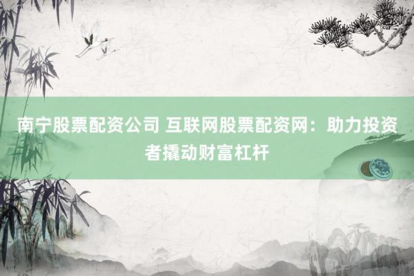 南宁股票配资公司 互联网股票配资网：助力投资者撬动财富杠杆