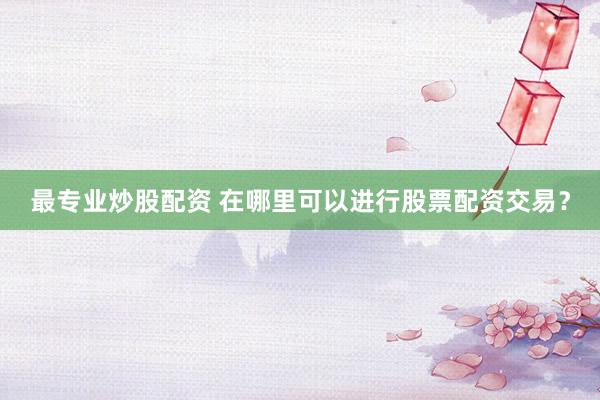 最专业炒股配资 在哪里可以进行股票配资交易？