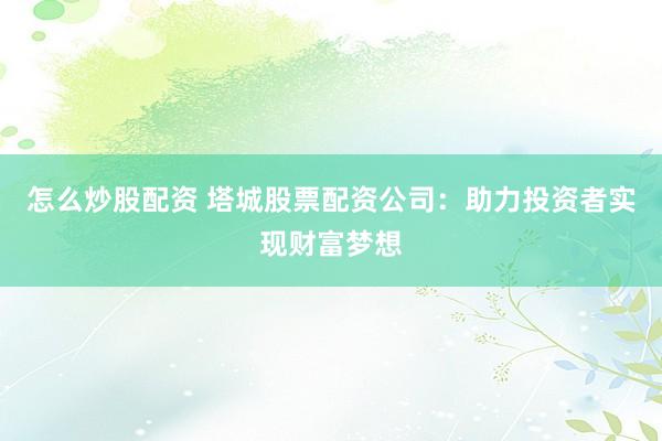 怎么炒股配资 塔城股票配资公司：助力投资者实现财富梦想