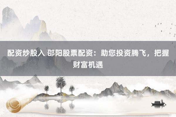 配资炒股入 邵阳股票配资：助您投资腾飞，把握财富机遇