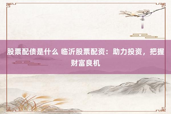 股票配债是什么 临沂股票配资：助力投资，把握财富良机