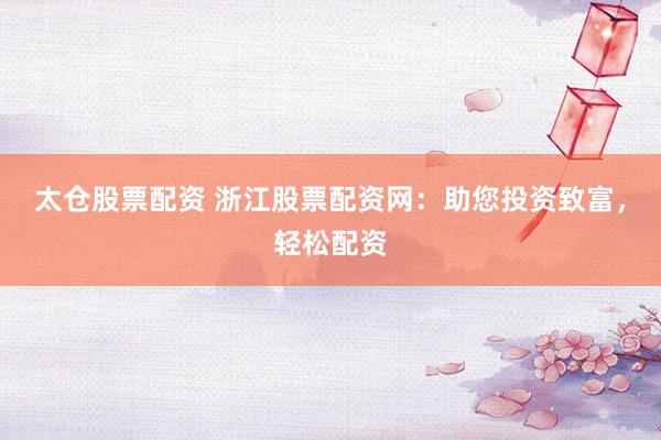 太仓股票配资 浙江股票配资网：助您投资致富，轻松配资
