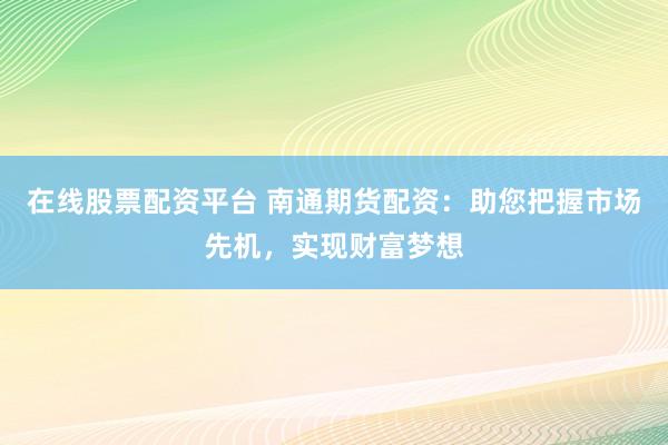 在线股票配资平台 南通期货配资：助您把握市场先机，实现财富梦想