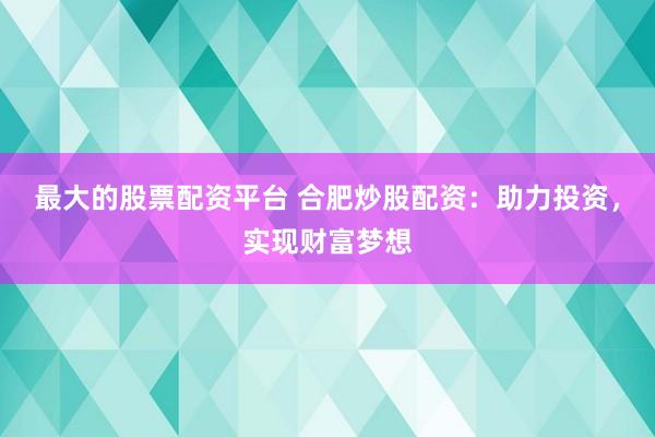 最大的股票配资平台 合肥炒股配资：助力投资，实现财富梦想
