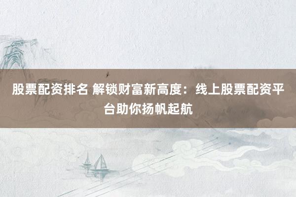 股票配资排名 解锁财富新高度：线上股票配资平台助你扬帆起航